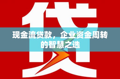 太子河现金流贷款，企业资金周转的智慧之选